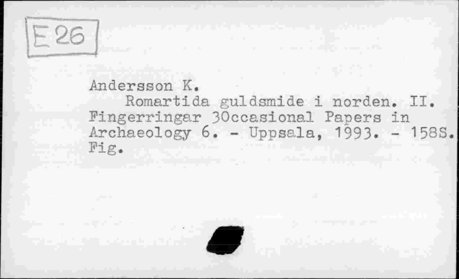 ﻿Е26
Andersson К.
Romartida guldsmide і norden. II. Fingerringar ЗОссазіопаї Papers in Archaeology 6. - Uppsala, 1993» - 158S. Fig.